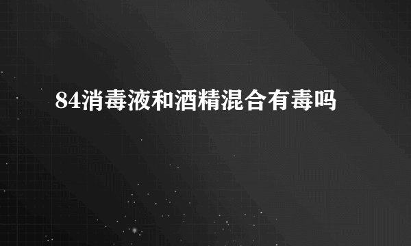 84消毒液和酒精混合有毒吗