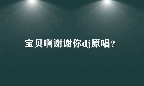 宝贝啊谢谢你dj原唱？