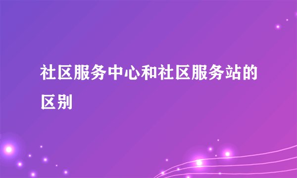 社区服务中心和社区服务站的区别