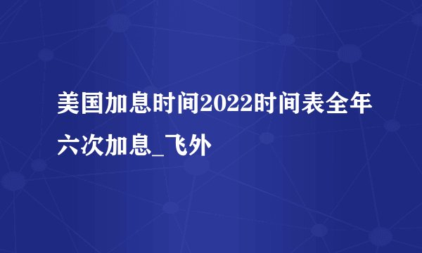 美国加息时间2022时间表全年六次加息_飞外