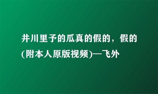 井川里予的瓜真的假的，假的(附本人原版视频)—飞外