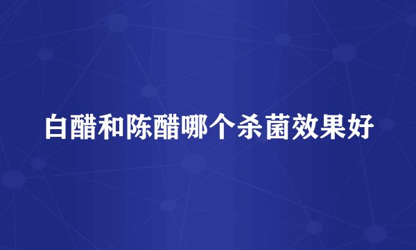 白醋和陈醋哪个杀菌效果好