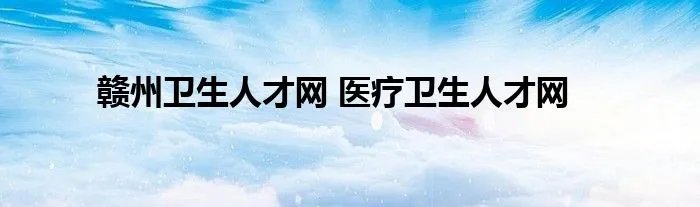 赣州卫生人才网 医疗卫生人才网