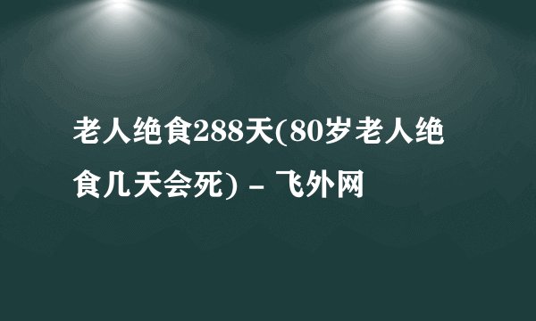 老人绝食288天(80岁老人绝食几天会死) - 飞外网