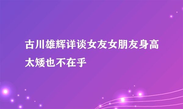 古川雄辉详谈女友女朋友身高太矮也不在乎