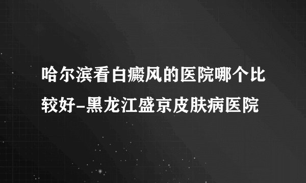哈尔滨看白癜风的医院哪个比较好-黑龙江盛京皮肤病医院