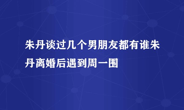 朱丹谈过几个男朋友都有谁朱丹离婚后遇到周一围