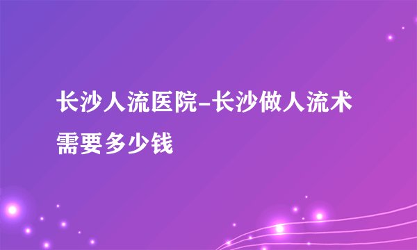 长沙人流医院-长沙做人流术需要多少钱