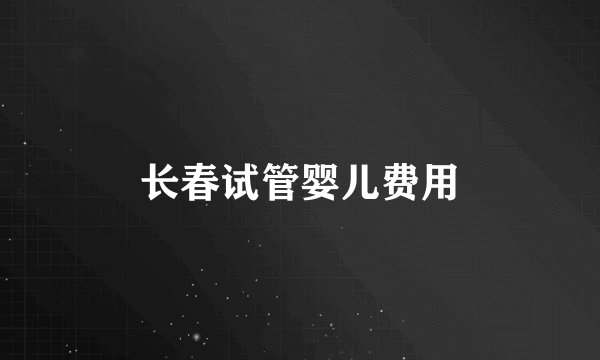 长春试管婴儿费用