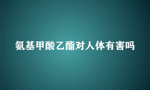 氨基甲酸乙酯对人体有害吗
