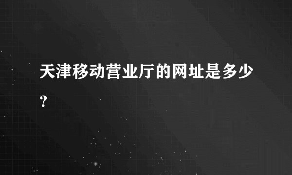 天津移动营业厅的网址是多少？
