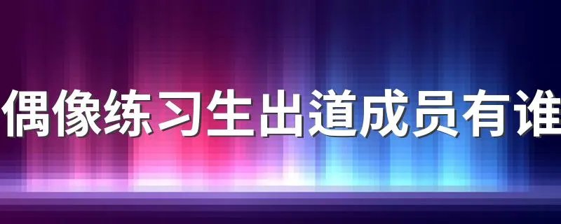 偶像练习生出道成员有谁 偶像练习生最后推出的团体叫什么