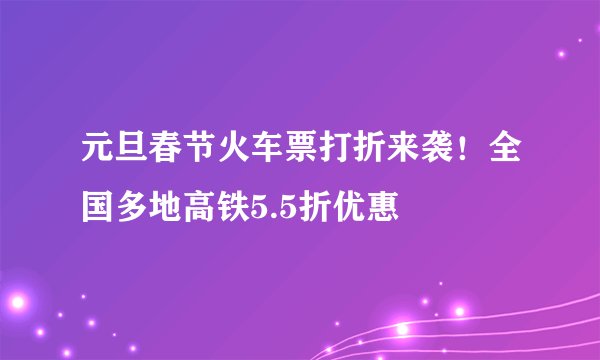 元旦春节火车票打折来袭！全国多地高铁5.5折优惠