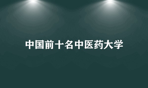 中国前十名中医药大学