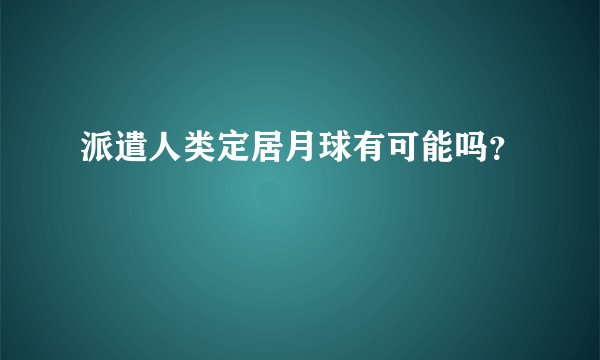 派遣人类定居月球有可能吗？
