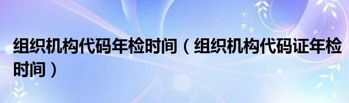 组织机构代码年检时间（组织机构代码证年检时间）
