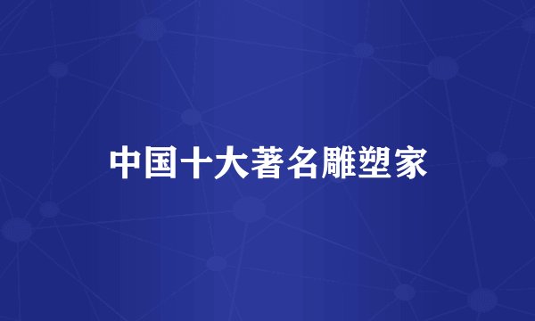 中国十大著名雕塑家