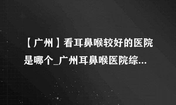 【广州】看耳鼻喉较好的医院是哪个_广州耳鼻喉医院综合排行?