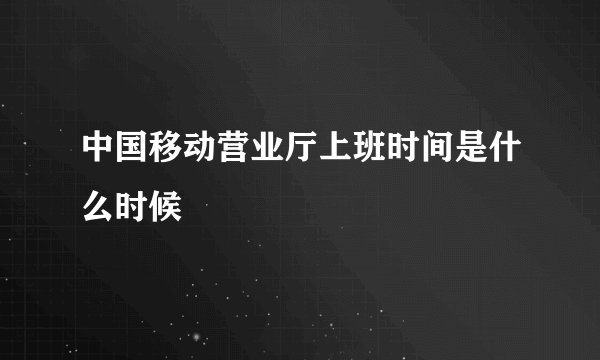 中国移动营业厅上班时间是什么时候