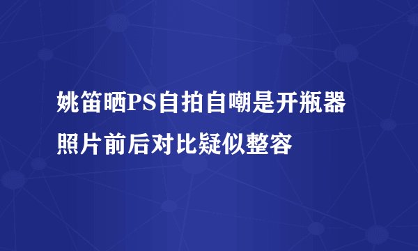 姚笛晒PS自拍自嘲是开瓶器照片前后对比疑似整容