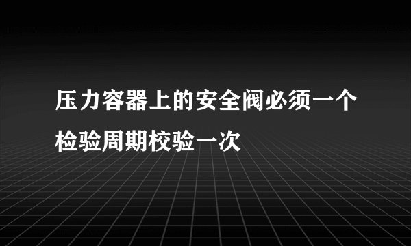 压力容器上的安全阀必须一个检验周期校验一次
