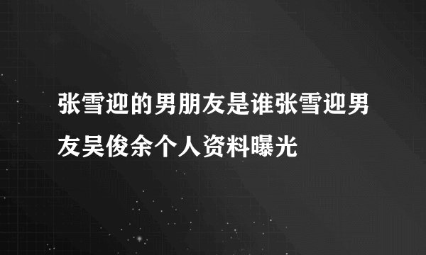 张雪迎的男朋友是谁张雪迎男友吴俊余个人资料曝光