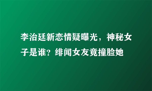 李治廷新恋情疑曝光，神秘女子是谁？绯闻女友竟撞脸她