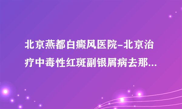 北京燕都白癜风医院-北京治疗中毒性红斑副银屑病去那个医院好?去北京燕都皮肤科医院好吗?