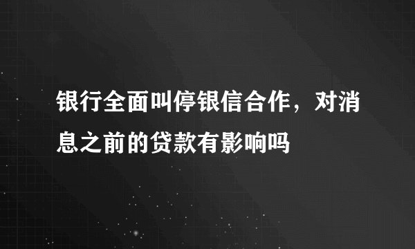 银行全面叫停银信合作，对消息之前的贷款有影响吗