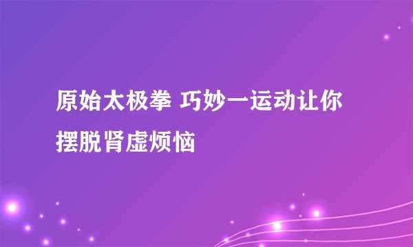 原始太极拳 巧妙一运动让你摆脱肾虚烦恼
