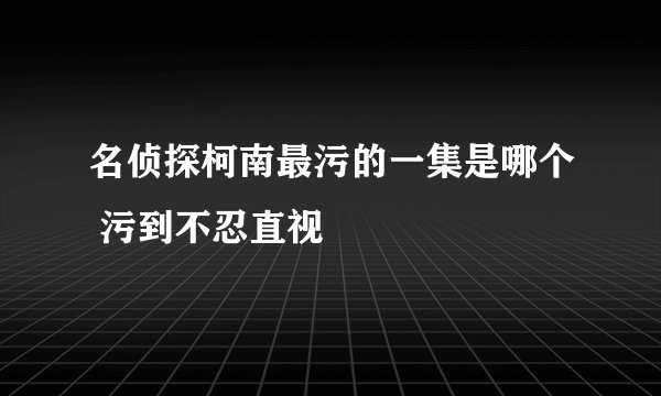 名侦探柯南最污的一集是哪个 污到不忍直视