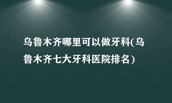 乌鲁木齐哪里可以做牙科(乌鲁木齐七大牙科医院排名)