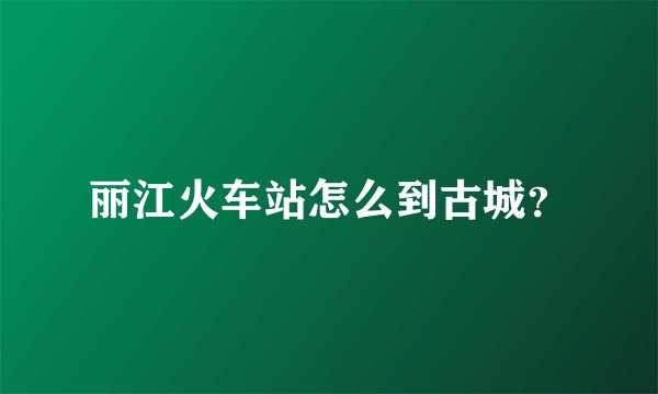 丽江火车站怎么到古城？