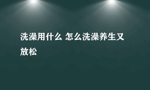 洗澡用什么 怎么洗澡养生又放松