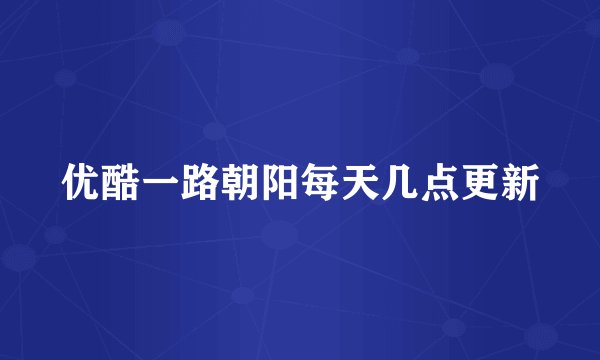 优酷一路朝阳每天几点更新