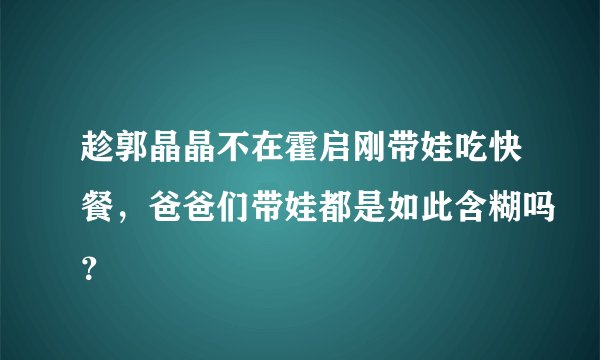 趁郭晶晶不在霍启刚带娃吃快餐,爸爸们带娃都是如此含糊吗?