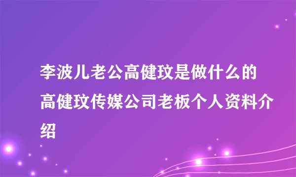 李波儿老公高健玟是做什么的高健玟传媒公司老板个人资料介绍