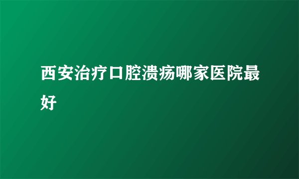 西安治疗口腔溃疡哪家医院最好