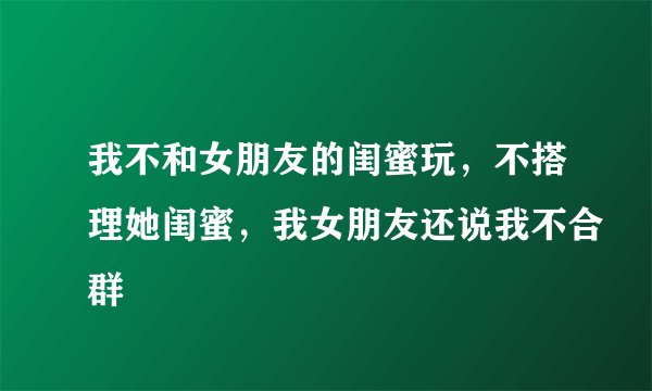 我不和女朋友的闺蜜玩，不搭理她闺蜜，我女朋友还说我不合群