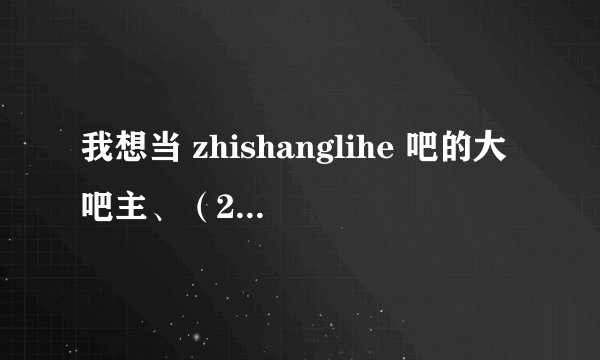 我想当 zhishanglihe 吧的大吧主、（250分）不够我在加、