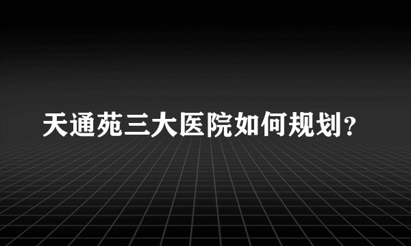 天通苑三大医院如何规划？