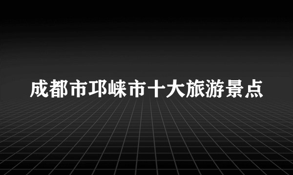 成都市邛崃市十大旅游景点