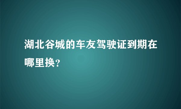 湖北谷城的车友驾驶证到期在哪里换？