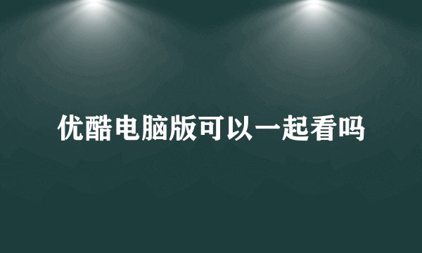 优酷电脑版可以一起看吗