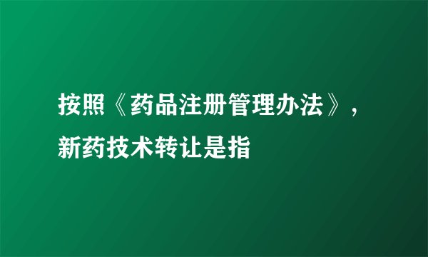 按照《药品注册管理办法》，新药技术转让是指