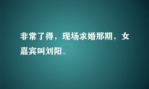 非常了得，现场求婚那期，女嘉宾叫刘阳。