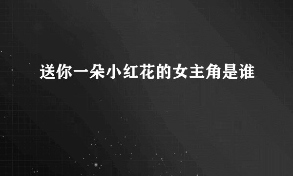 送你一朵小红花的女主角是谁