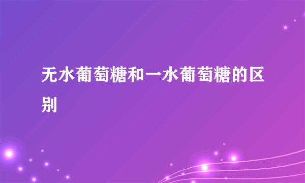无水葡萄糖和一水葡萄糖的区别