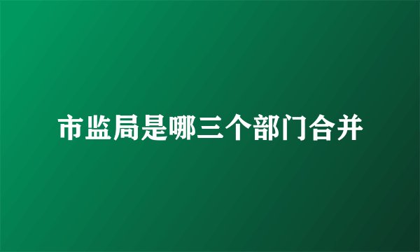 市监局是哪三个部门合并