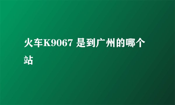 火车K9067 是到广州的哪个站